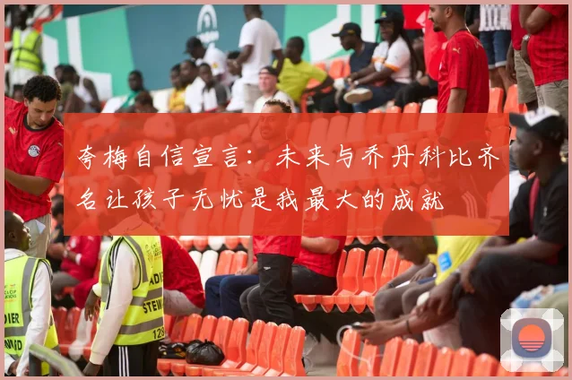 夸梅自信宣言：未来与乔丹科比齐名让孩子无忧是我最大的成就