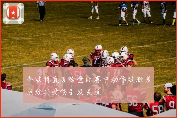 香波特直言哈登比赛中动作过激差点致其受伤引发关注