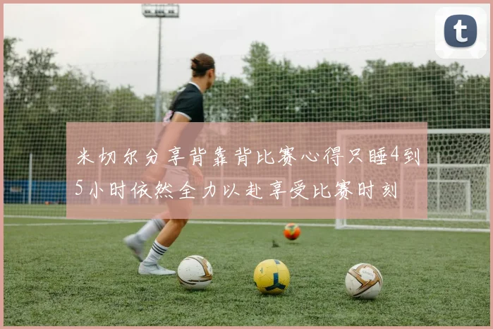米切尔分享背靠背比赛心得只睡4到5小时依然全力以赴享受比赛时刻