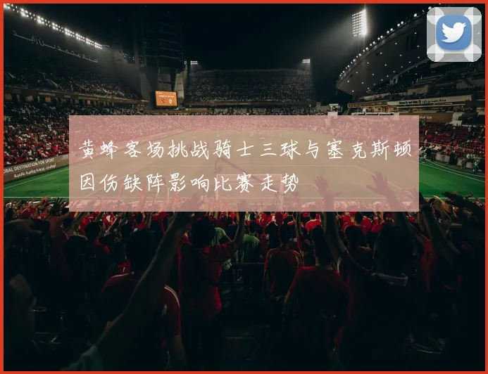 黄蜂客场挑战骑士三球与塞克斯顿因伤缺阵影响比赛走势