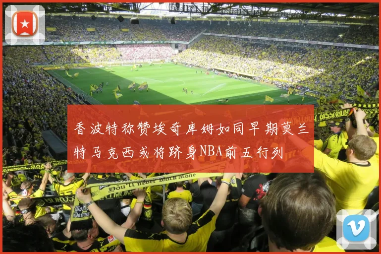 香波特称赞埃奇库姆如同早期莫兰特马克西或将跻身NBA前五行列