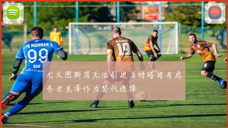 尤文图斯若无法引进马特塔将考虑齐尔克泽作为替代选择