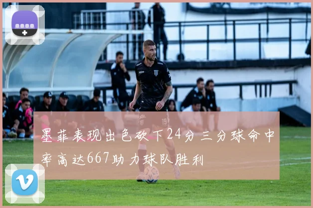 墨菲表现出色砍下24分三分球命中率高达667助力球队胜利