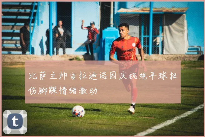 比萨主帅吉拉迪诺因庆祝绝平球扭伤脚踝情绪激动