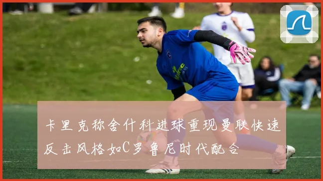 卡里克称舍什科进球重现曼联快速反击风格如C罗鲁尼时代配合