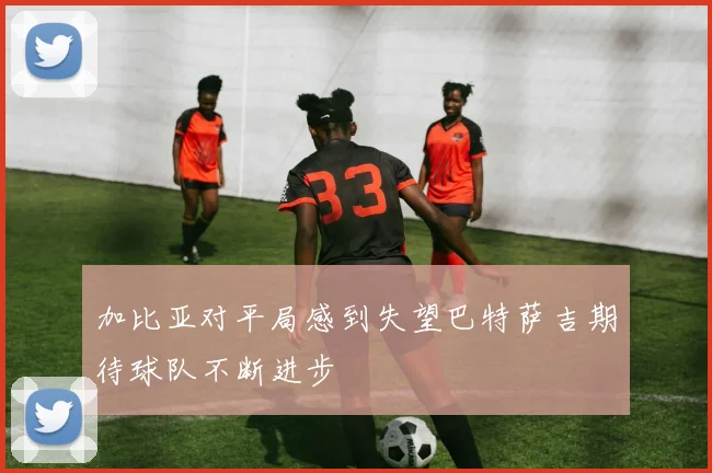 加比亚对平局感到失望巴特萨吉期待球队不断进步