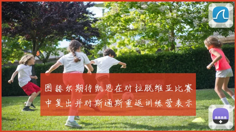 图赫尔期待凯恩在对拉脱维亚比赛中复出并对斯通斯重返训练营表示欣喜