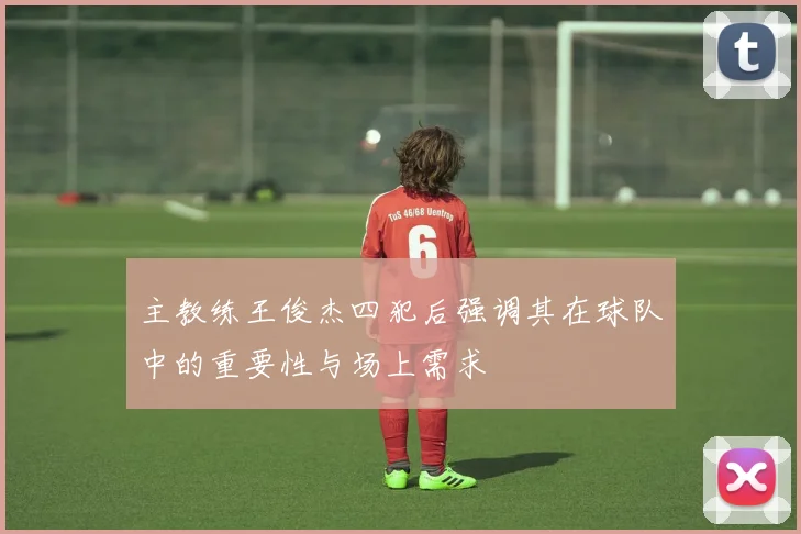 主教练王俊杰四犯后强调其在球队中的重要性与场上需求