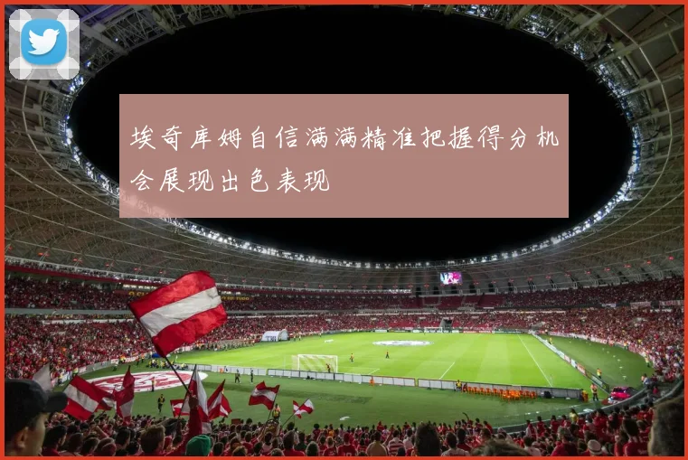 埃奇库姆自信满满精准把握得分机会展现出色表现