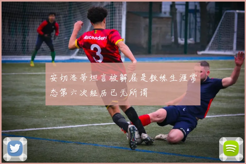 安切洛蒂坦言被解雇是教练生涯常态第六次经历已无所谓