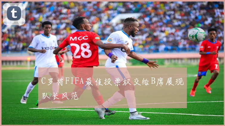 C罗将FIFA最佳投票权交给B席展现队长风范