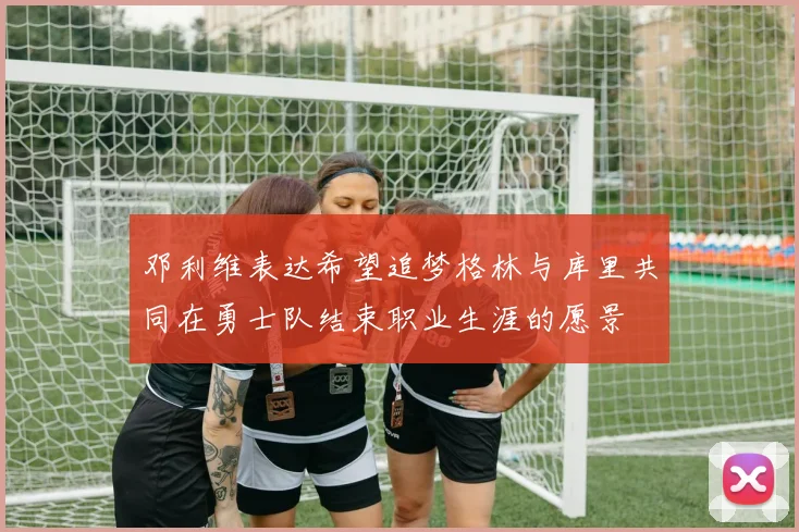 邓利维表达希望追梦格林与库里共同在勇士队结束职业生涯的愿景