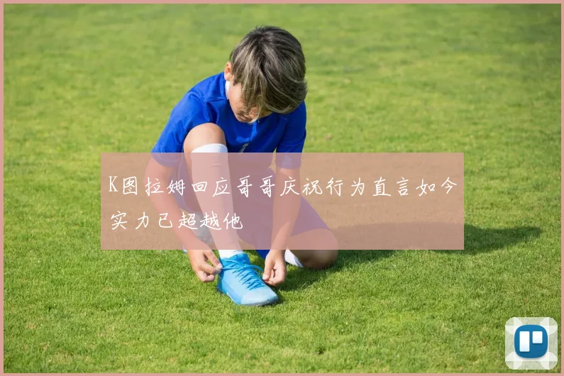 K图拉姆回应哥哥庆祝行为直言如今实力已超越他