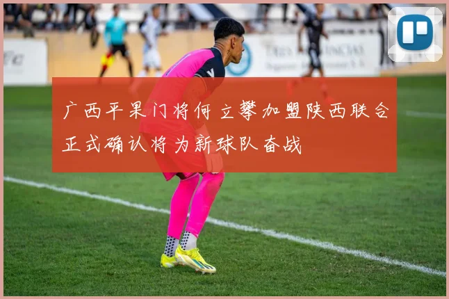 广西平果门将何立攀加盟陕西联合正式确认将为新球队奋战