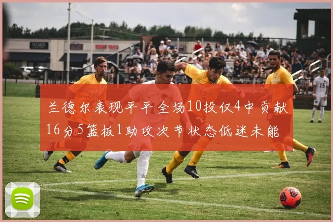 兰德尔表现平平全场10投仅4中贡献16分5篮板1助攻次节状态低迷未能得分