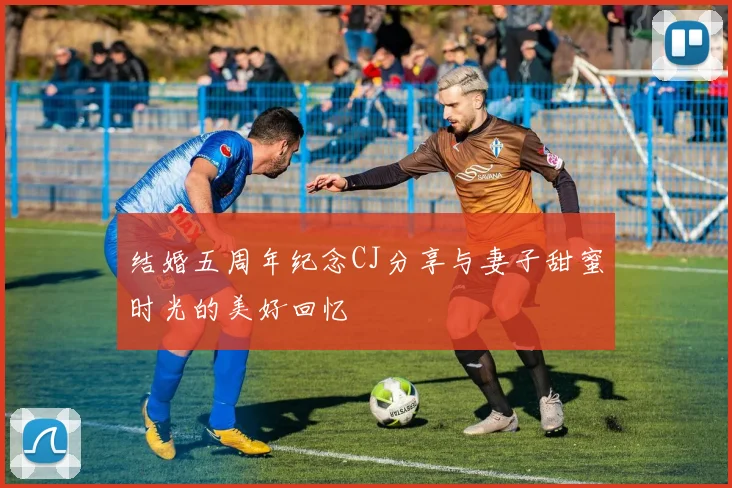 结婚五周年纪念CJ分享与妻子甜蜜时光的美好回忆