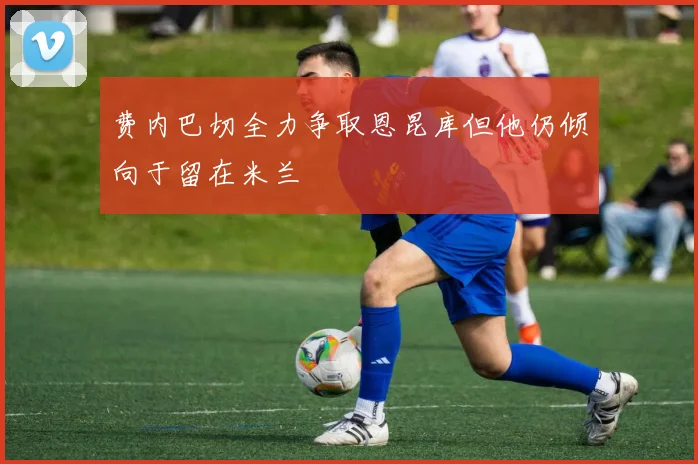 费内巴切全力争取恩昆库但他仍倾向于留在米兰