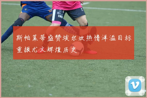 斯帕莱蒂盛赞埃尔坎热情洋溢目标重振尤文辉煌历史